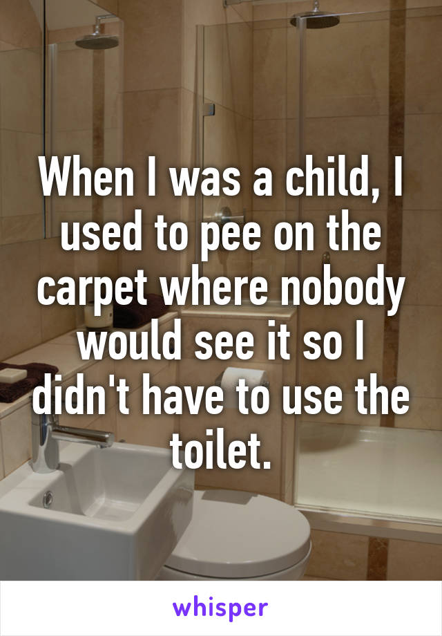 When I was a child, I used to pee on the carpet where nobody would see it so I didn't have to use the toilet.