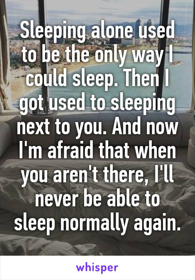 Sleeping alone used to be the only way I could sleep. Then I got used to sleeping next to you. And now I'm afraid that when you aren't there, I'll never be able to sleep normally again. 