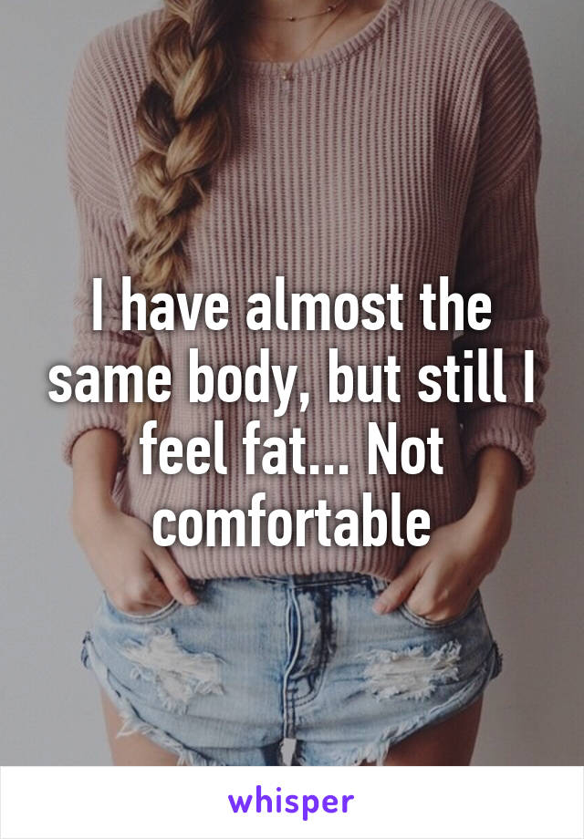 I have almost the same body, but still I feel fat... Not comfortable