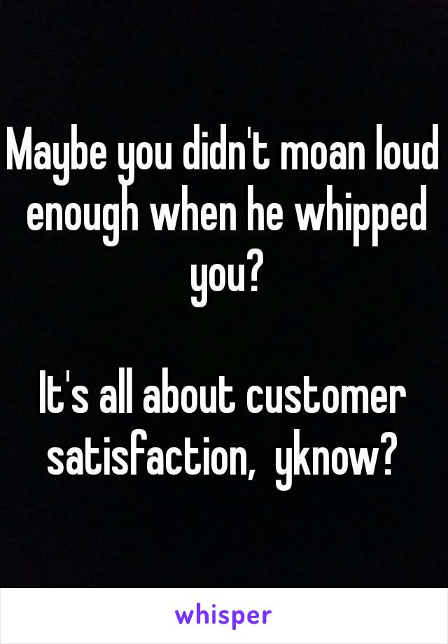 Maybe you didn't moan loud enough when he whipped you?

It's all about customer satisfaction,  yknow? 