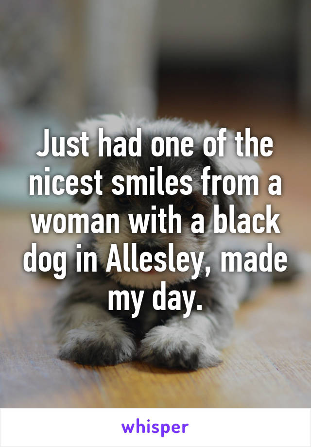 Just had one of the nicest smiles from a woman with a black dog in Allesley, made my day.