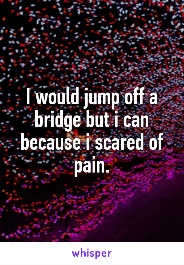 I would jump off a bridge but i can because i scared of pain.