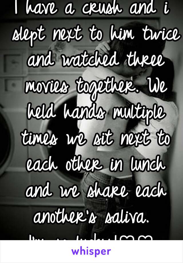 I have a crush and i slept next to him twice and watched three movies together. We held hands multiple times we sit next to each other in lunch and we share each another's saliva. 
I'm so lucky!♡♡