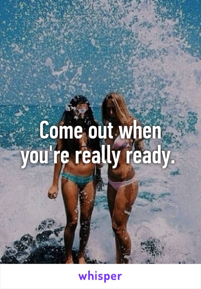 Come out when you're really ready. 