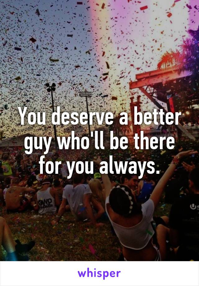 You deserve a better guy who'll be there for you always.