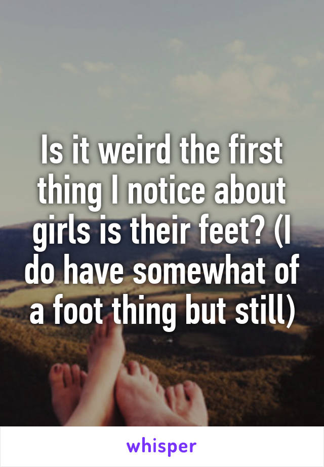 Is it weird the first thing I notice about girls is their feet? (I do have somewhat of a foot thing but still)