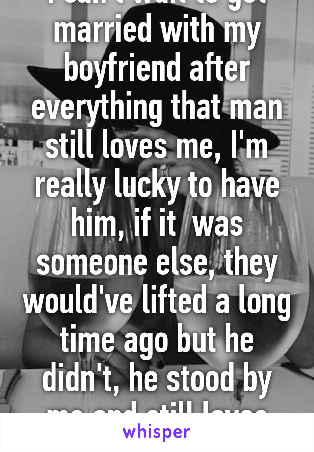 I can't wait to get married with my boyfriend after everything that man still loves me, I'm really lucky to have him, if it  was someone else, they would've lifted a long time ago but he didn't, he stood by me and still loves me, me of all people.