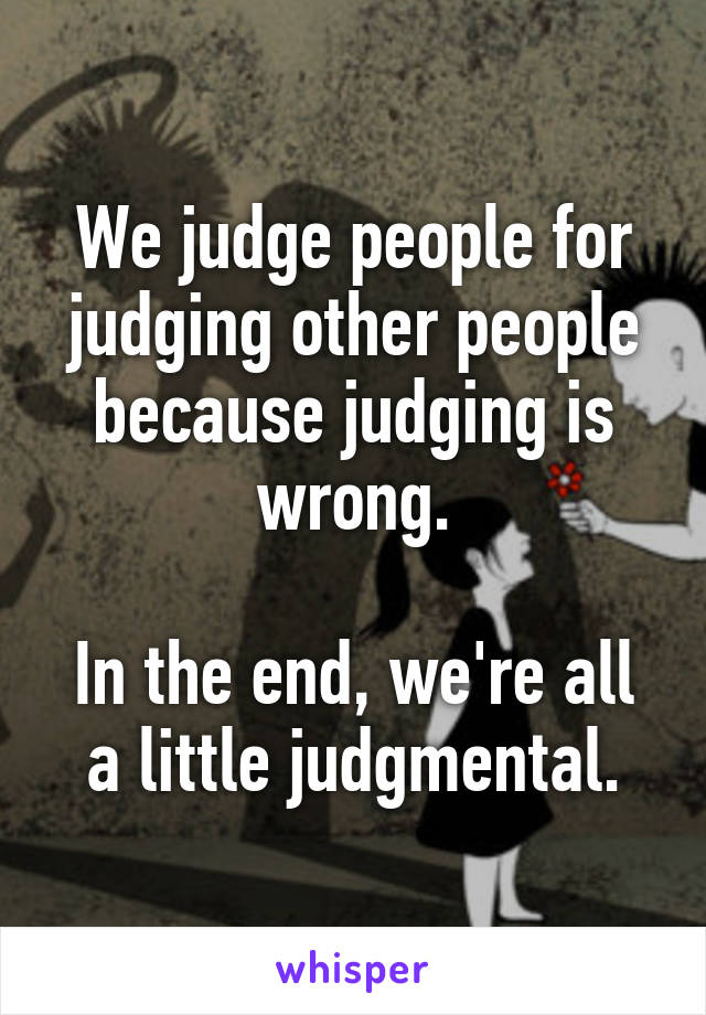 We judge people for judging other people because judging is wrong.

In the end, we're all a little judgmental.