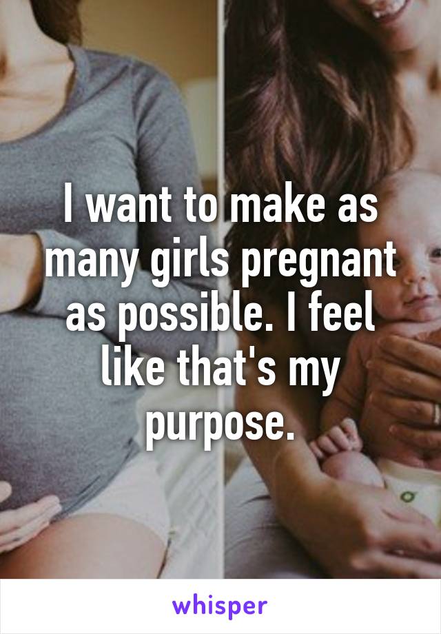 I want to make as many girls pregnant as possible. I feel like that's my purpose.