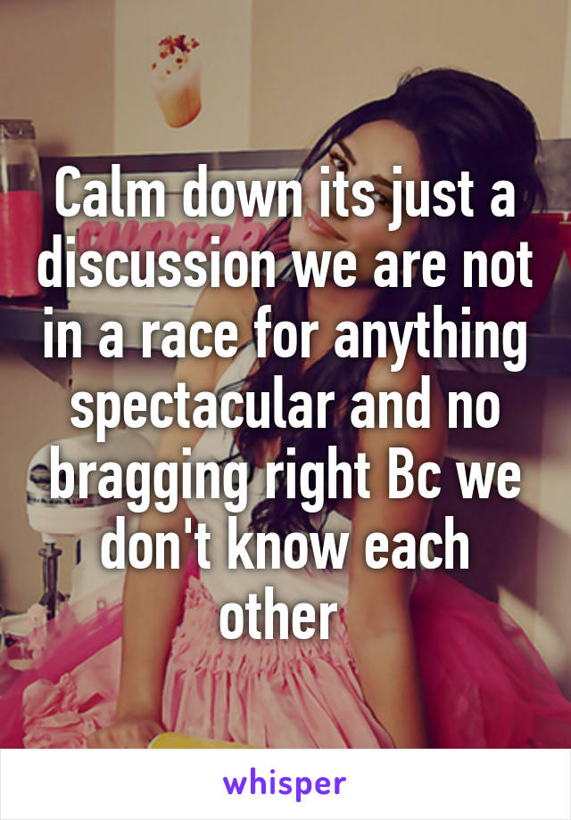 Calm down its just a discussion we are not in a race for anything spectacular and no bragging right Bc we don't know each other 