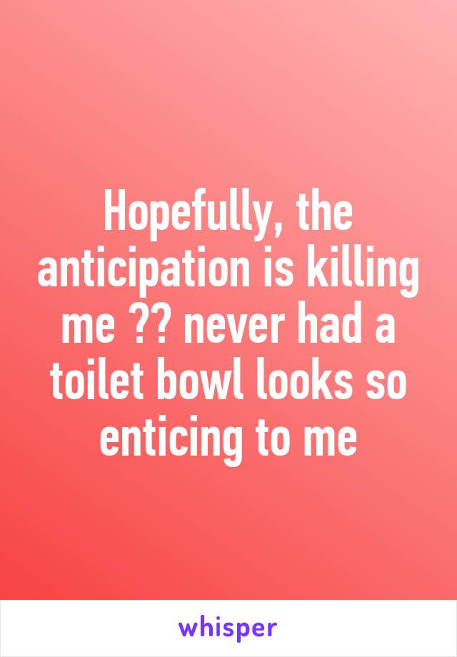 Hopefully, the anticipation is killing me 😂😂 never had a toilet bowl looks so enticing to me