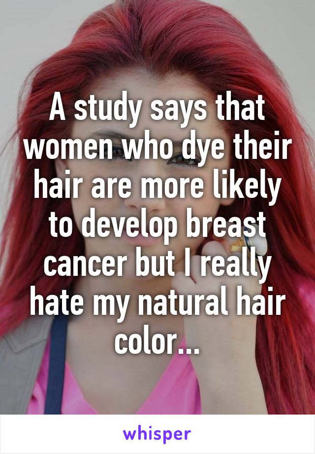 A study says that women who dye their hair are more likely to develop breast cancer but I really hate my natural hair color...