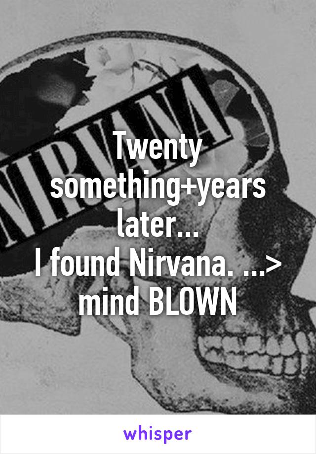 Twenty something+years later...
I found Nirvana. ...> mind BLOWN