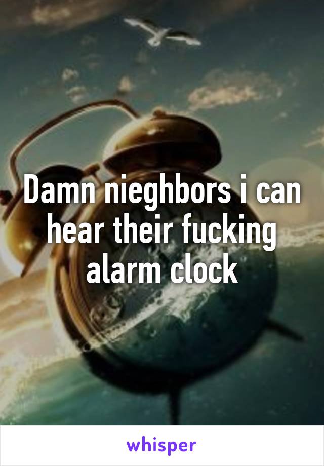 Damn nieghbors i can hear their fucking alarm clock