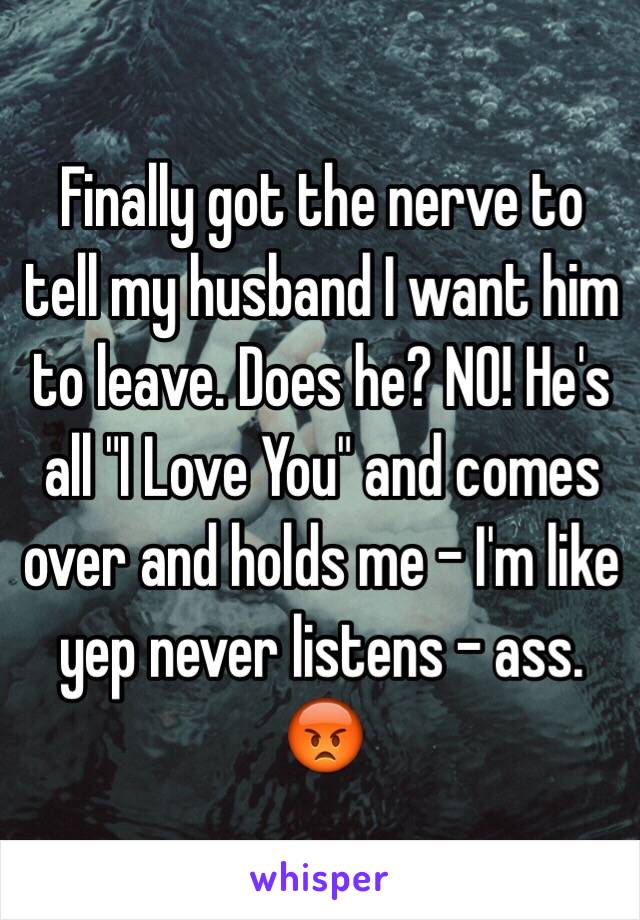 Finally got the nerve to tell my husband I want him to leave. Does he? NO! He's all "I Love You" and comes over and holds me - I'm like yep never listens - ass. 😡