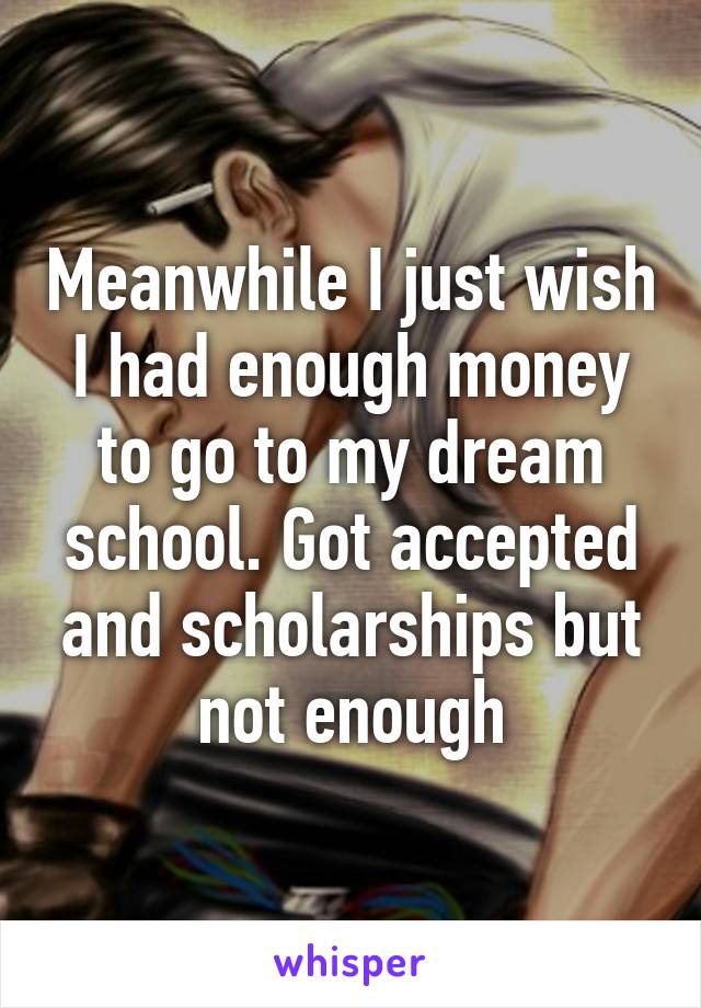 Meanwhile I just wish I had enough money to go to my dream school. Got accepted and scholarships but not enough