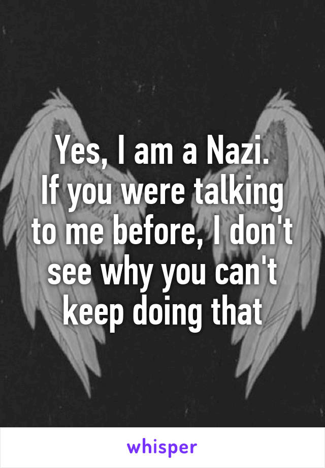 Yes, I am a Nazi.
If you were talking to me before, I don't see why you can't keep doing that