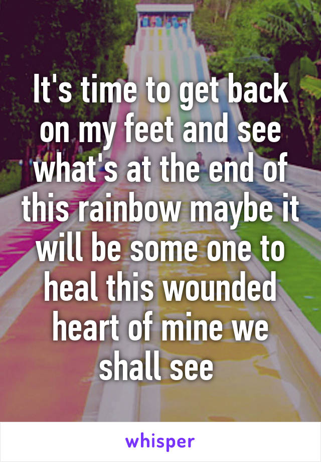 It's time to get back on my feet and see what's at the end of this rainbow maybe it will be some one to heal this wounded heart of mine we shall see 