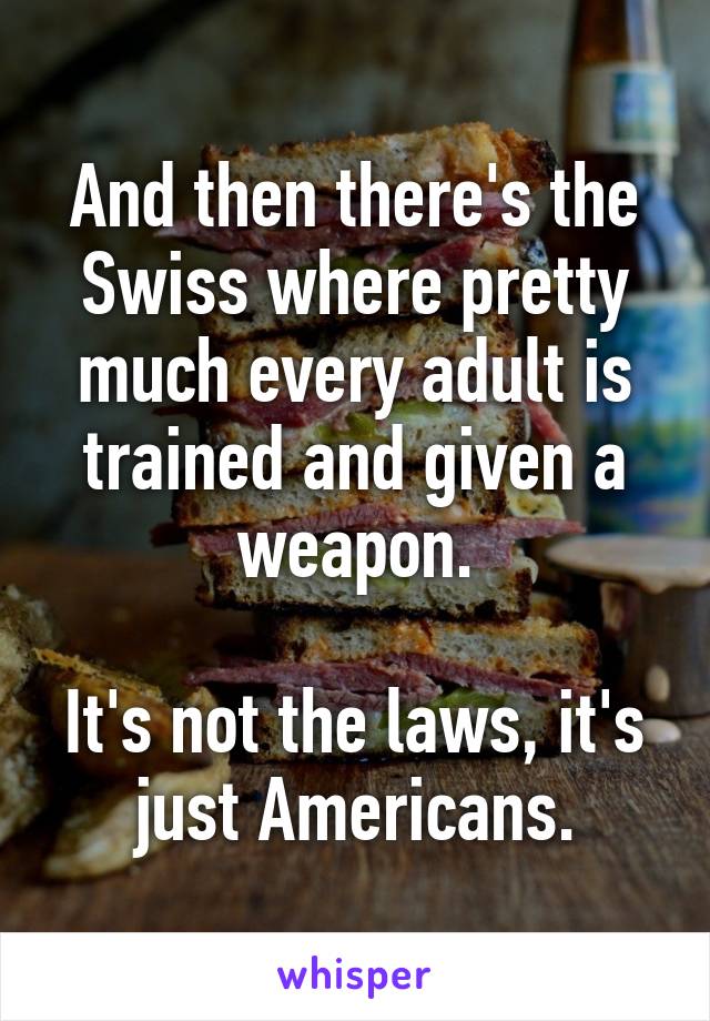 And then there's the Swiss where pretty much every adult is trained and given a weapon.

It's not the laws, it's just Americans.