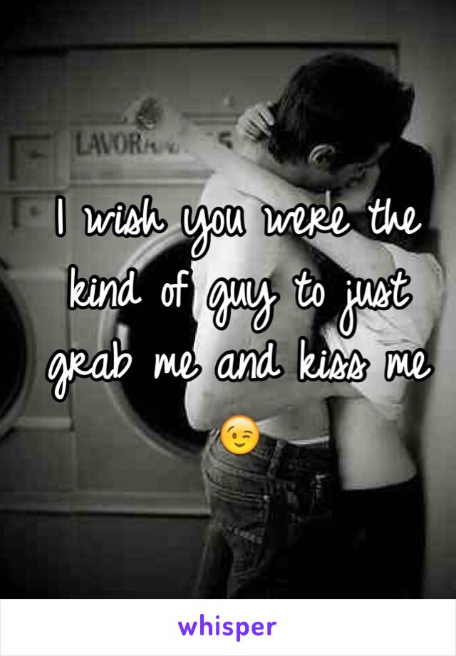 I wish you were the kind of guy to just grab me and kiss me 😉