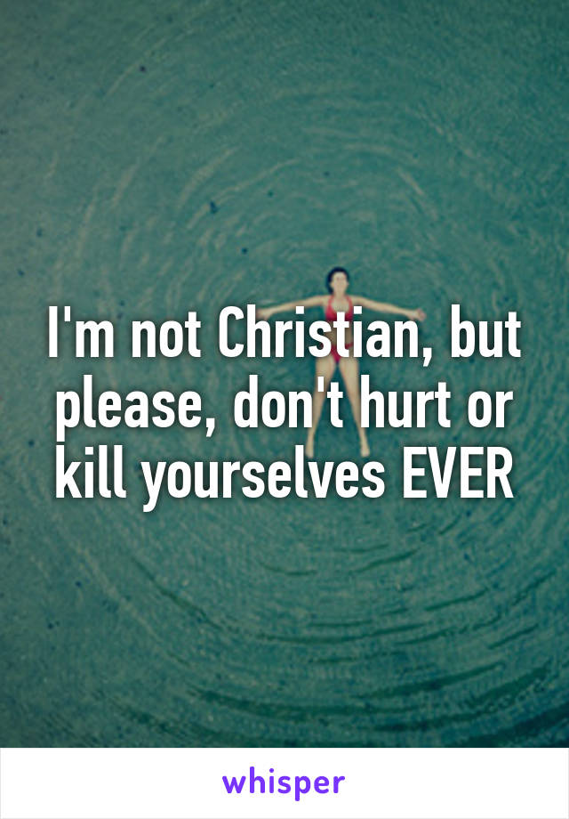 I'm not Christian, but please, don't hurt or kill yourselves EVER