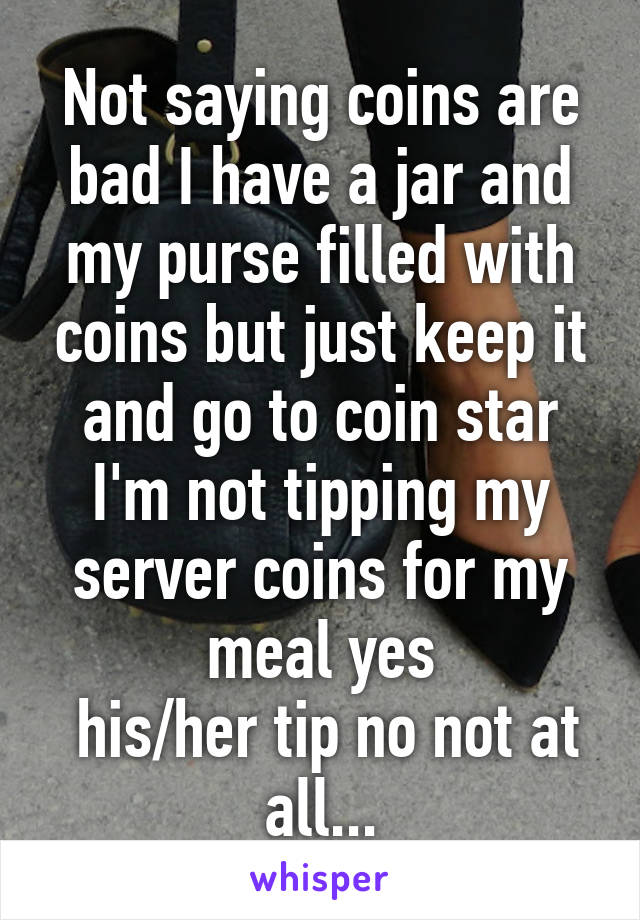 Not saying coins are bad I have a jar and my purse filled with coins but just keep it and go to coin star I'm not tipping my server coins for my meal yes
 his/her tip no not at all...