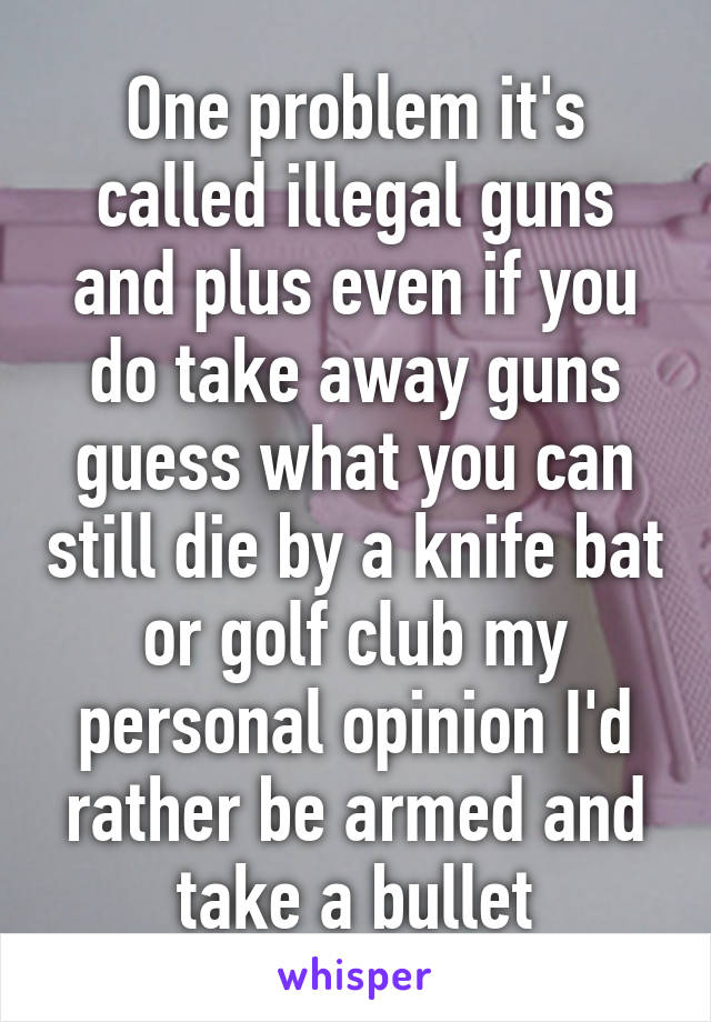 One problem it's called illegal guns and plus even if you do take away guns guess what you can still die by a knife bat or golf club my personal opinion I'd rather be armed and take a bullet