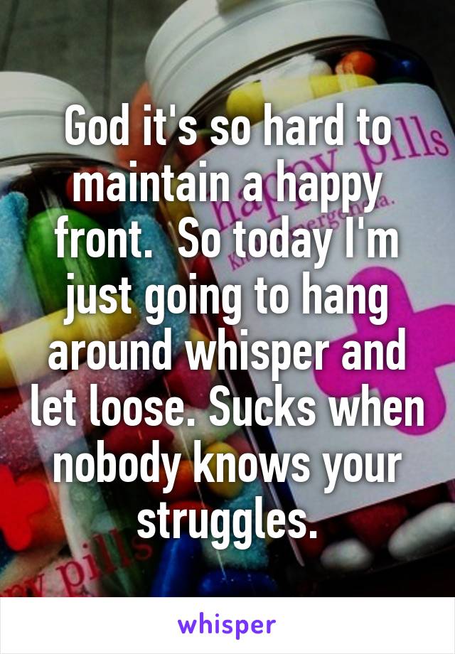 God it's so hard to maintain a happy front.  So today I'm just going to hang around whisper and let loose. Sucks when nobody knows your struggles.