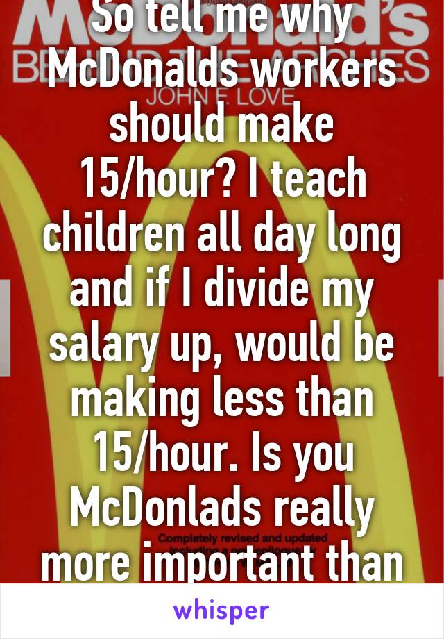 So tell me why McDonalds workers should make 15/hour? I teach children all day long and if I divide my salary up, would be making less than 15/hour. Is you McDonlads really more important than education? 