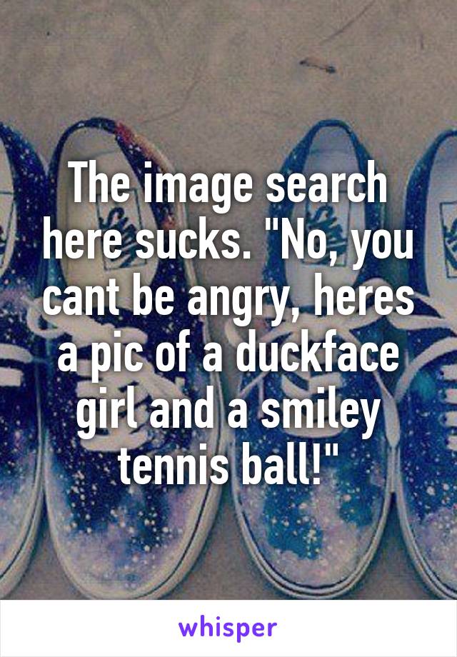 The image search here sucks. "No, you cant be angry, heres a pic of a duckface girl and a smiley tennis ball!"