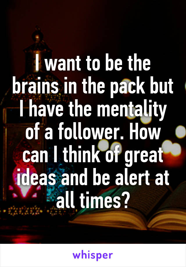 I want to be the brains in the pack but I have the mentality of a follower. How can I think of great ideas and be alert at all times?