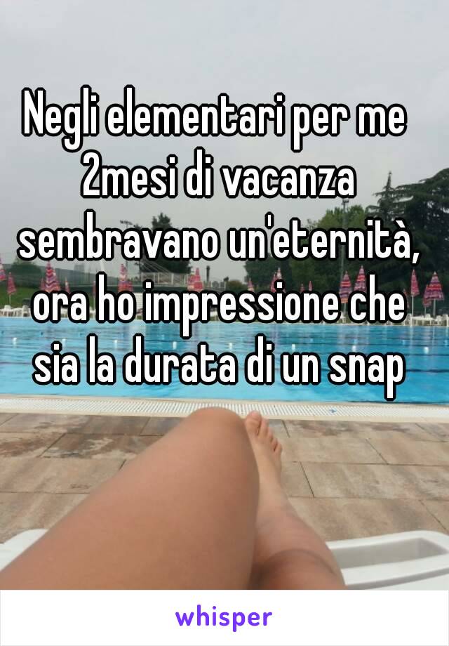 Negli elementari per me 2mesi di vacanza sembravano un'eternità, ora ho impressione che sia la durata di un snap