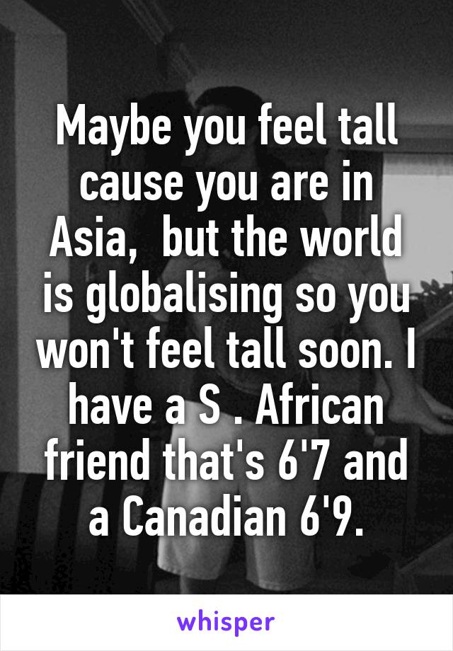 Maybe you feel tall cause you are in Asia,  but the world is globalising so you won't feel tall soon. I have a S . African friend that's 6'7 and a Canadian 6'9.