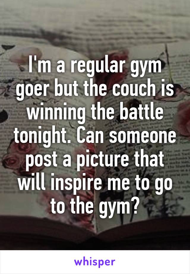 I'm a regular gym goer but the couch is winning the battle tonight. Can someone post a picture that will inspire me to go to the gym?