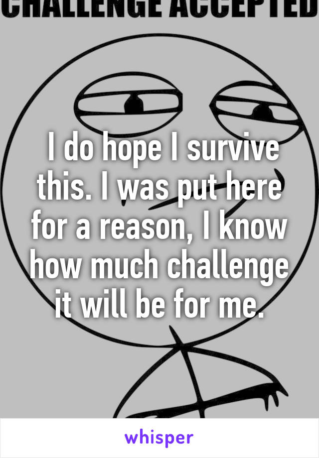  I do hope I survive this. I was put here for a reason, I know how much challenge it will be for me.