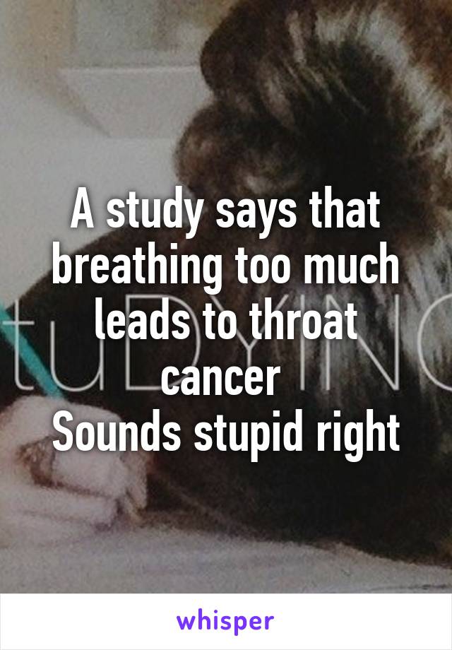 A study says that breathing too much leads to throat cancer 
Sounds stupid right