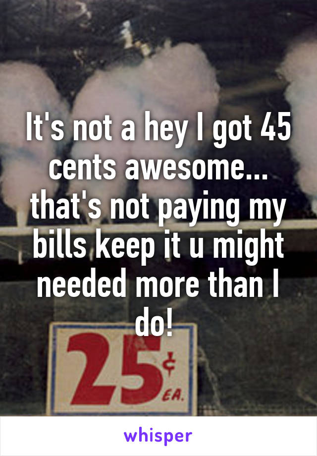 It's not a hey I got 45 cents awesome... that's not paying my bills keep it u might needed more than I do! 