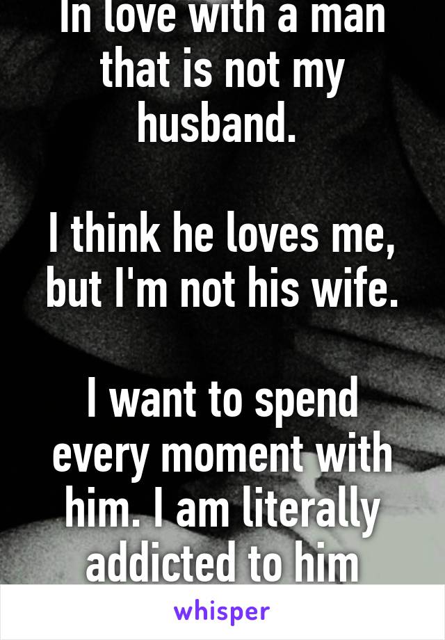 In love with a man that is not my husband. 

I think he loves me, but I'm not his wife.

I want to spend every moment with him. I am literally addicted to him
Help? 