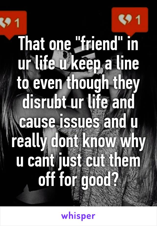 That one "friend" in ur life u keep a line to even though they disrubt ur life and cause issues and u really dont know why u cant just cut them off for good?