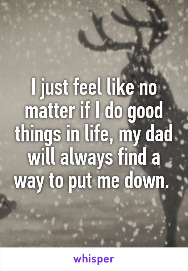 I just feel like no matter if I do good things in life, my dad will always find a way to put me down. 