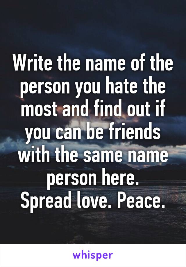 Write the name of the person you hate the most and find out if you can be friends with the same name person here.
Spread love. Peace.