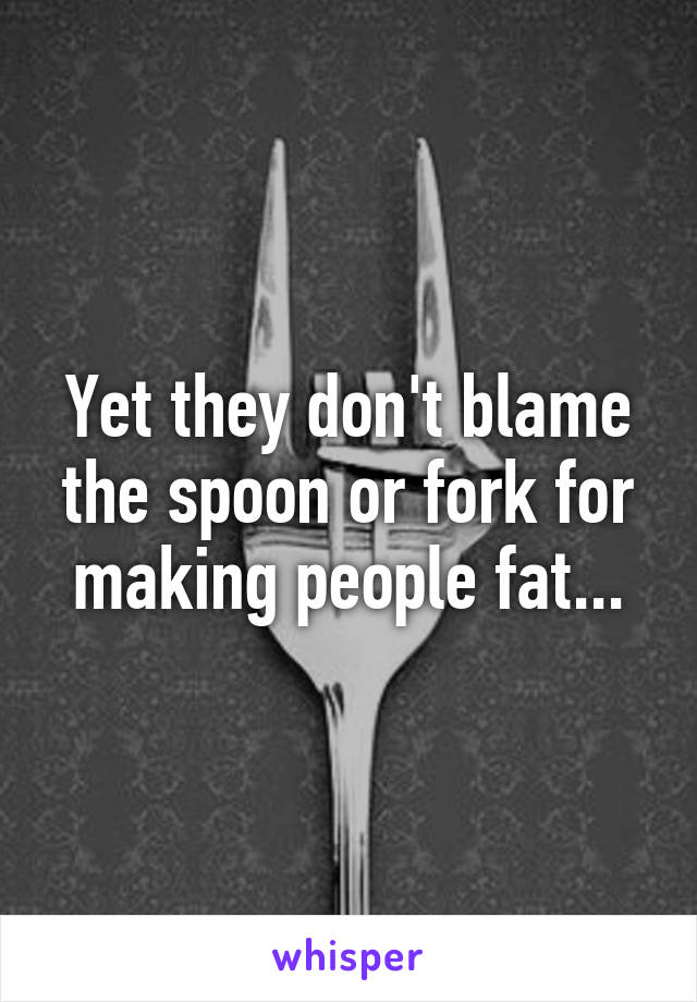 Yet they don't blame the spoon or fork for making people fat...