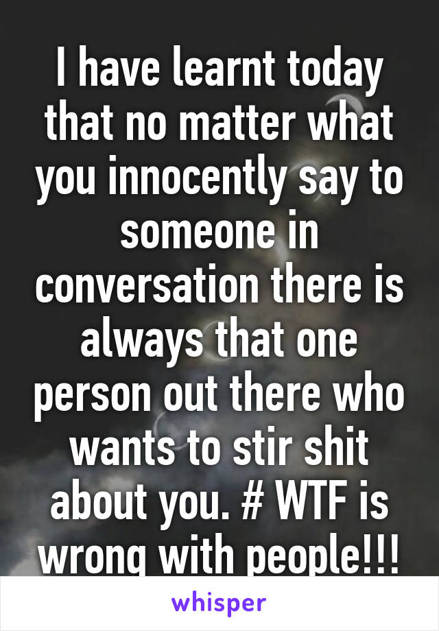 I have learnt today that no matter what you innocently say to someone in conversation there is always that one person out there who wants to stir shit about you. # WTF is wrong with people!!!