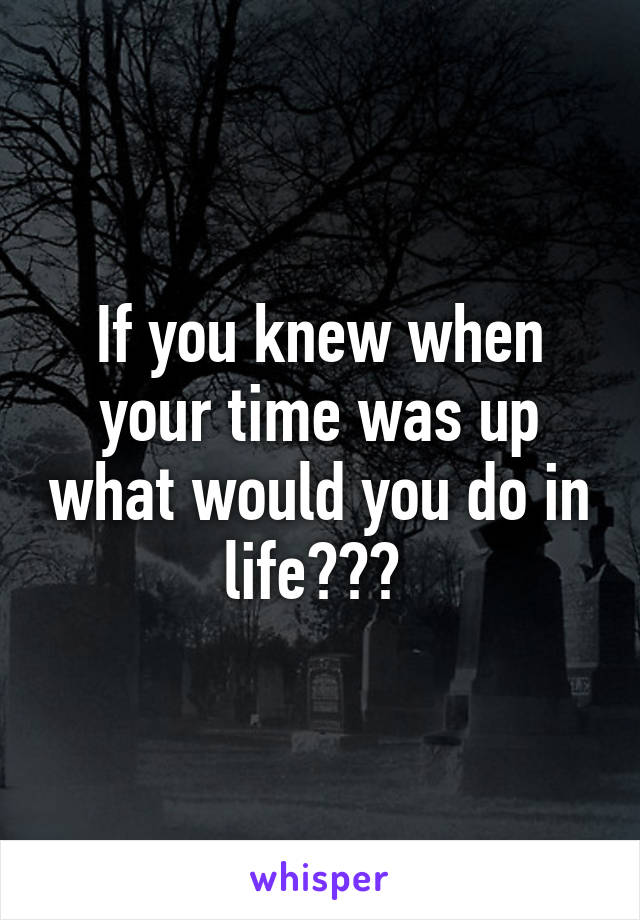 If you knew when your time was up what would you do in life??? 