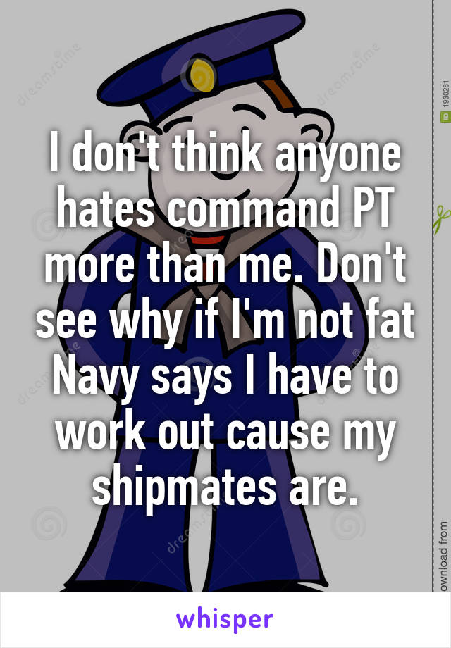 I don't think anyone hates command PT more than me. Don't see why if I'm not fat Navy says I have to work out cause my shipmates are.