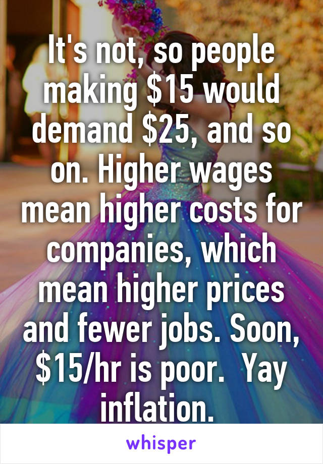 It's not, so people making $15 would demand $25, and so on. Higher wages mean higher costs for companies, which mean higher prices and fewer jobs. Soon, $15/hr is poor.  Yay inflation. 