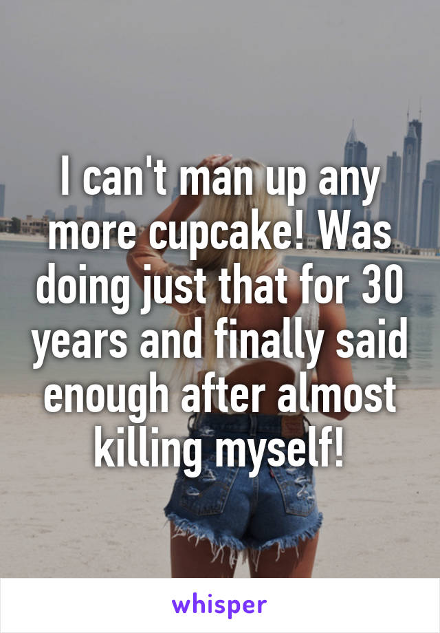 I can't man up any more cupcake! Was doing just that for 30 years and finally said enough after almost killing myself!