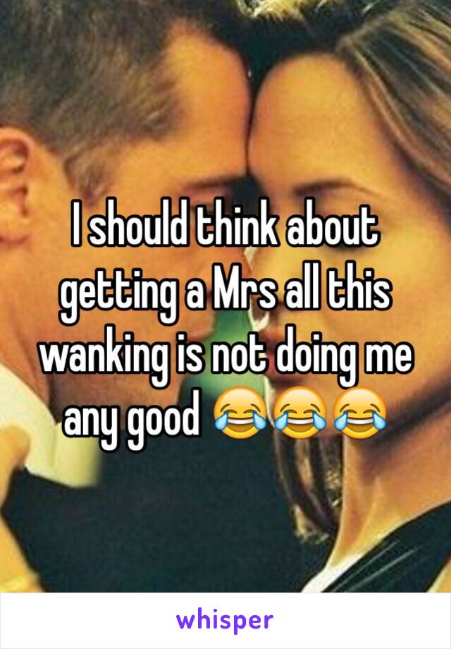 I should think about getting a Mrs all this wanking is not doing me any good 😂😂😂