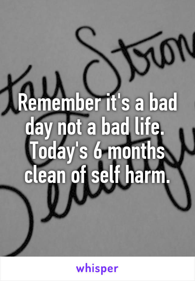 Remember it's a bad day not a bad life. 
Today's 6 months clean of self harm.