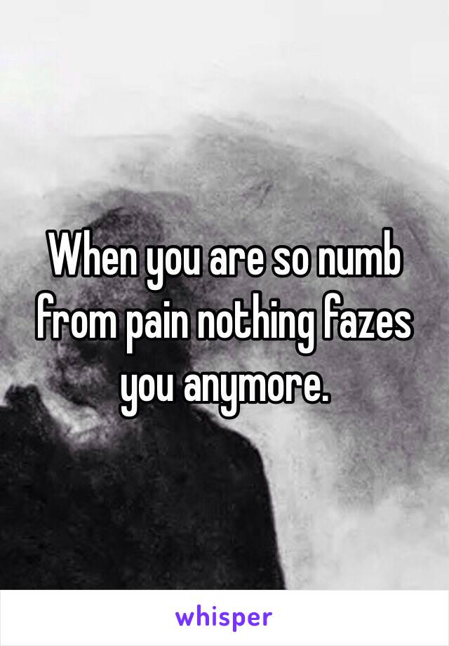 When you are so numb from pain nothing fazes you anymore.